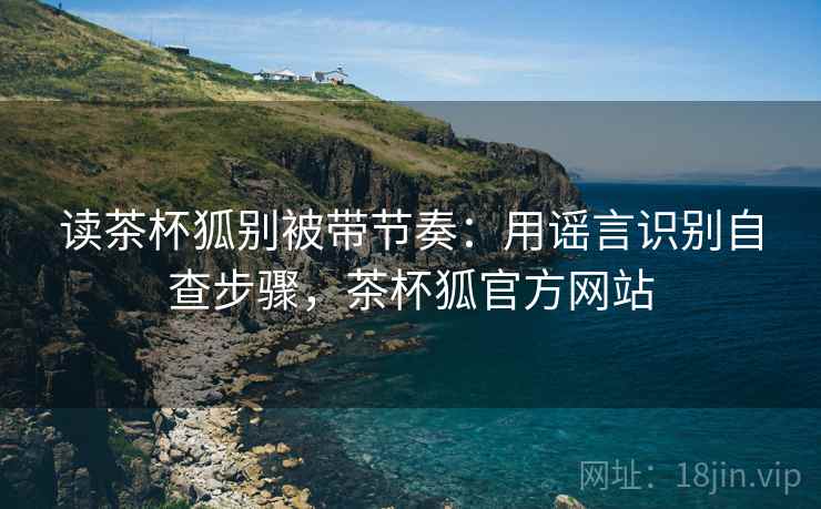 读茶杯狐别被带节奏:用谣言识别自查步骤,茶杯狐官方网站 读茶杯狐别被带节奏:用谣言识别自查步骤,茶杯狐官方网站