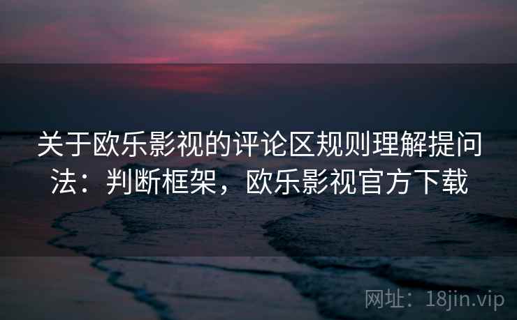 关于欧乐影视的评论区规则理解提问法：判断框架，欧乐影视官方下载