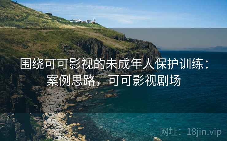 围绕可可影视的未成年人保护训练:案例思路,可可影视剧场 围绕可可影视的未成年人保护训练:案例思路,可可影视剧场
