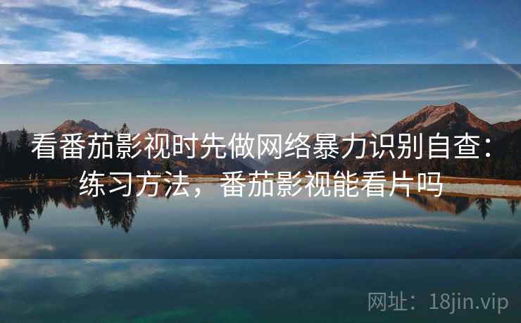 看番茄影视时先做网络暴力识别自查：练习方法，番茄影视能看片吗