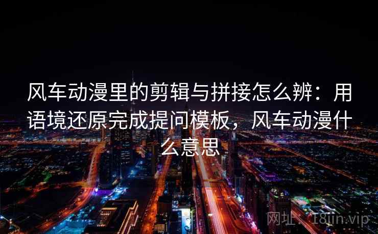 风车动漫里的剪辑与拼接怎么辨：用语境还原完成提问模板，风车动漫什么意思