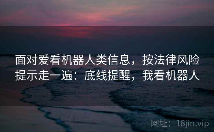 面对爱看机器人类信息，按法律风险提示走一遍：底线提醒，我看机器人