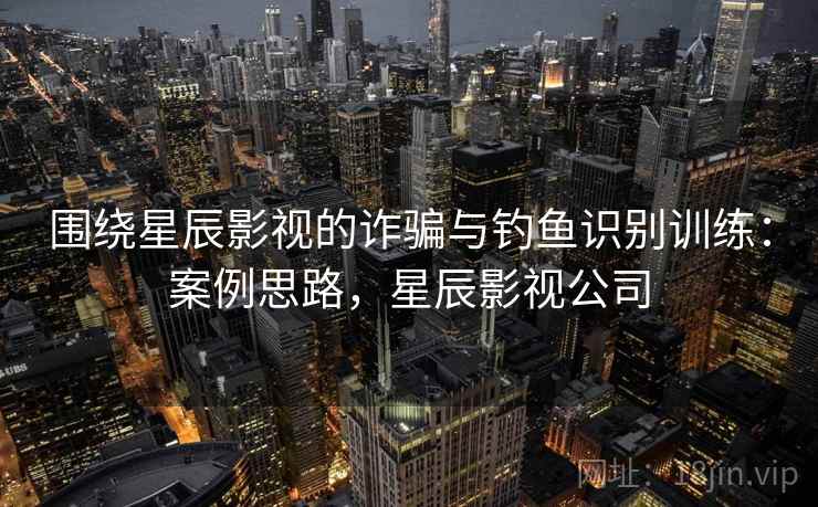 围绕星辰影视的诈骗与钓鱼识别训练：案例思路，星辰影视公司