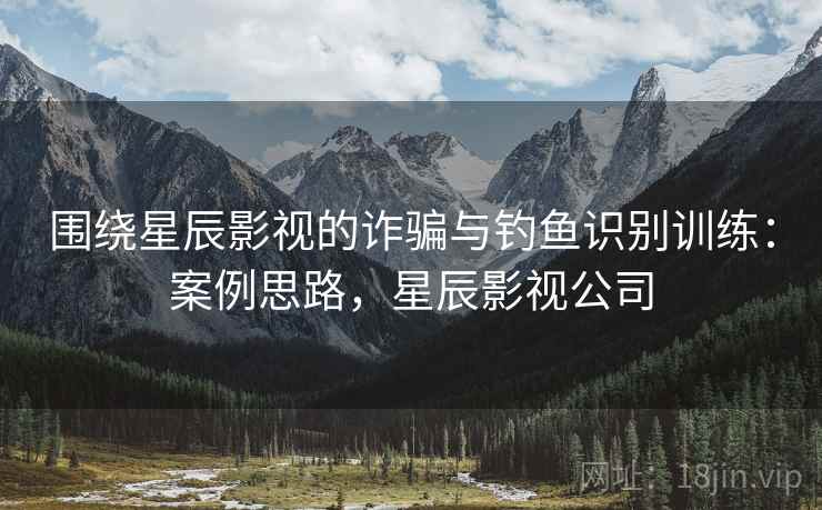 围绕星辰影视的诈骗与钓鱼识别训练：案例思路，星辰影视公司