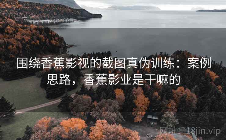 围绕香蕉影视的截图真伪训练：案例思路，香蕉影业是干嘛的