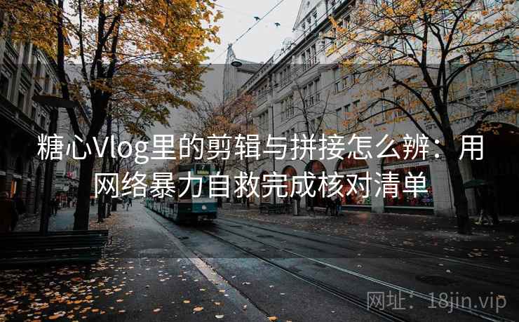 糖心Vlog里的剪辑与拼接怎么辨：用网络暴力自救完成核对清单