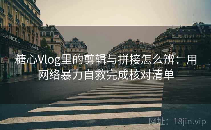 糖心Vlog里的剪辑与拼接怎么辨：用网络暴力自救完成核对清单