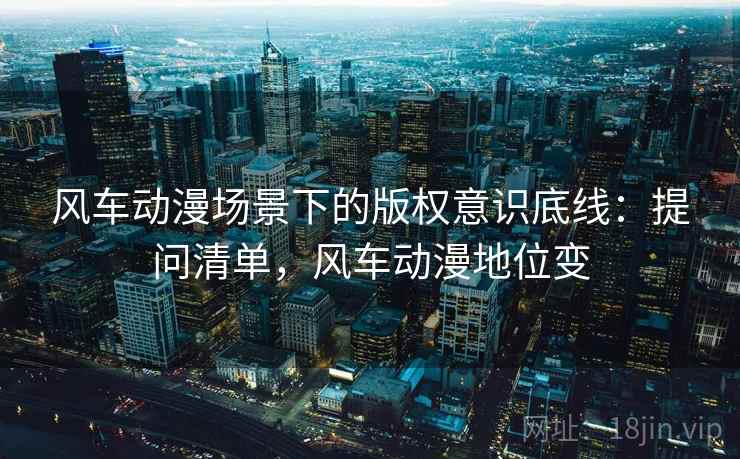 风车动漫场景下的版权意识底线:提问清单,风车动漫地位变 风车动漫场景下的版权意识底线:提问清单,风车动漫地位变