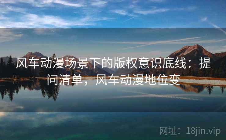 风车动漫场景下的版权意识底线：提问清单，风车动漫地位变