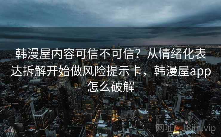 韩漫屋内容可信不可信？从情绪化表达拆解开始做风险提示卡，韩漫屋app怎么破解