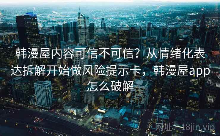 韩漫屋内容可信不可信？从情绪化表达拆解开始做风险提示卡，韩漫屋app怎么破解